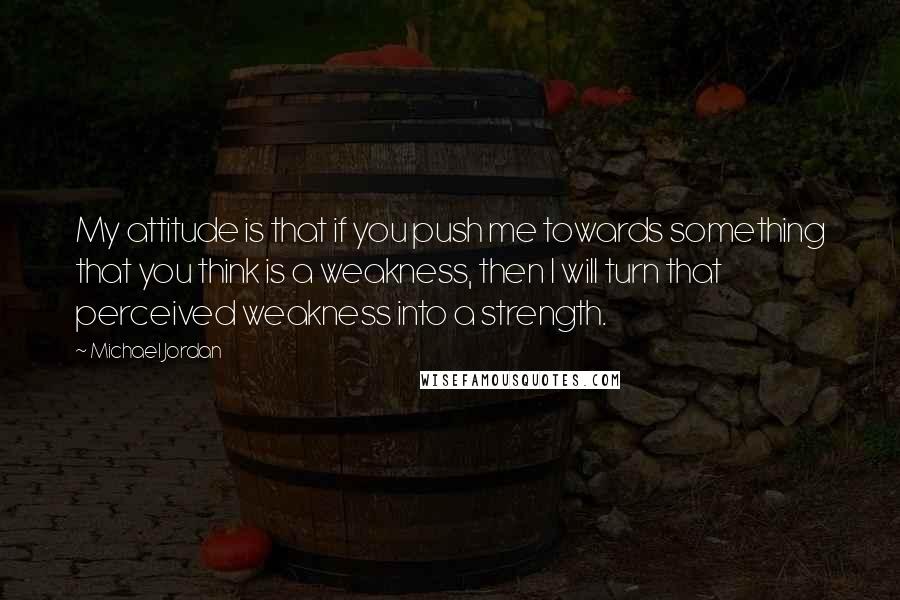 Michael Jordan Quotes: My attitude is that if you push me towards something that you think is a weakness, then I will turn that perceived weakness into a strength.