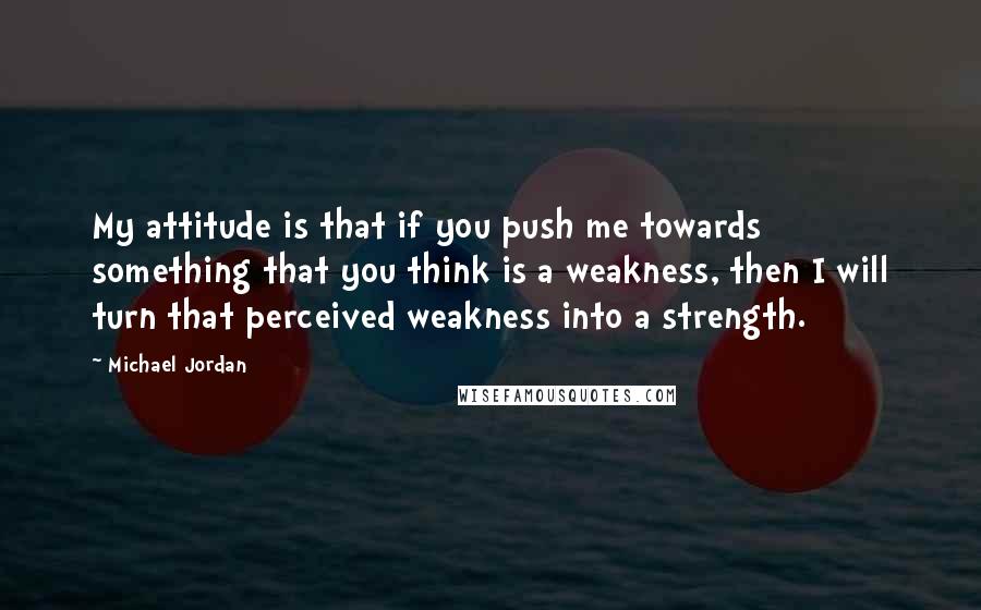 Michael Jordan Quotes: My attitude is that if you push me towards something that you think is a weakness, then I will turn that perceived weakness into a strength.