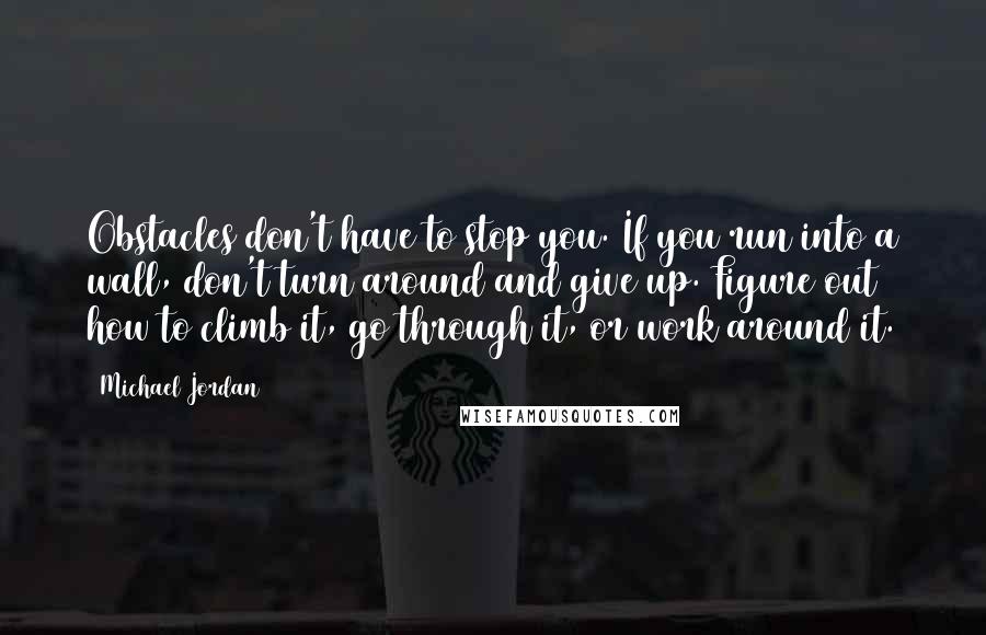 Michael Jordan Quotes: Obstacles don't have to stop you. If you run into a wall, don't turn around and give up. Figure out how to climb it, go through it, or work around it.