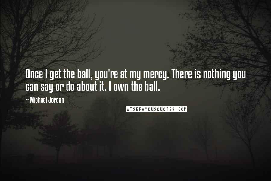 Michael Jordan Quotes: Once I get the ball, you're at my mercy. There is nothing you can say or do about it. I own the ball.