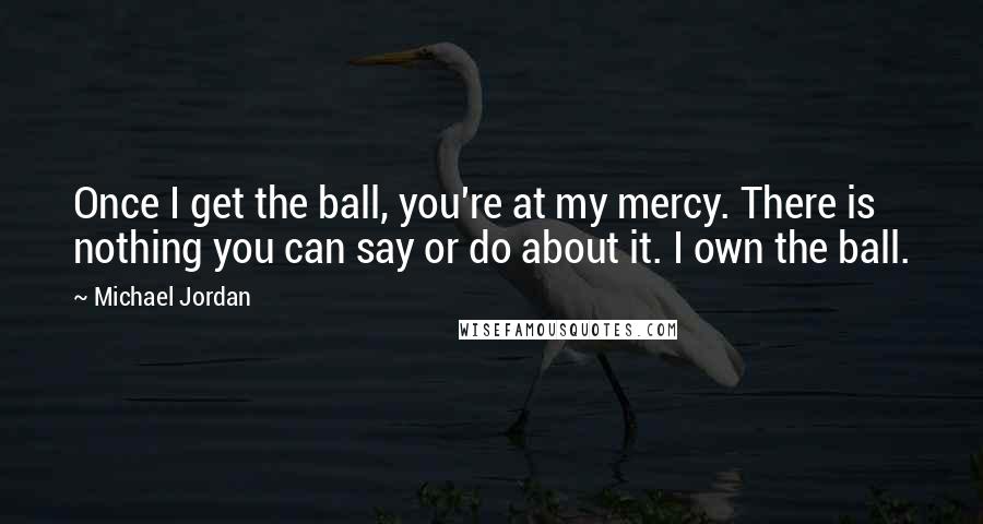 Michael Jordan Quotes: Once I get the ball, you're at my mercy. There is nothing you can say or do about it. I own the ball.