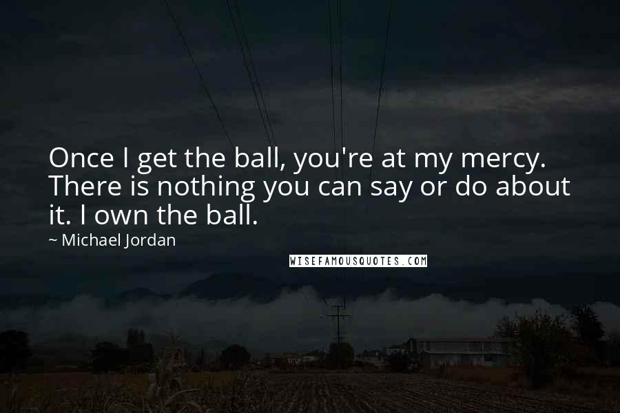 Michael Jordan Quotes: Once I get the ball, you're at my mercy. There is nothing you can say or do about it. I own the ball.