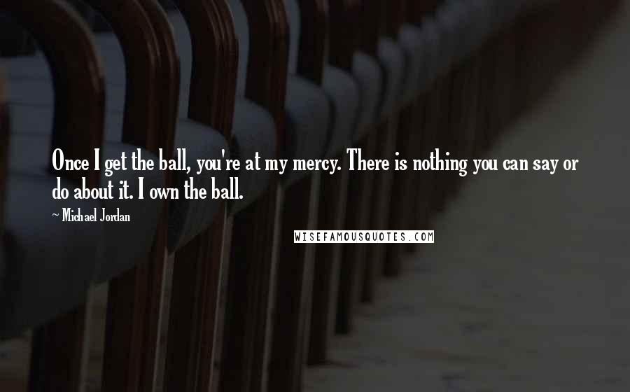 Michael Jordan Quotes: Once I get the ball, you're at my mercy. There is nothing you can say or do about it. I own the ball.