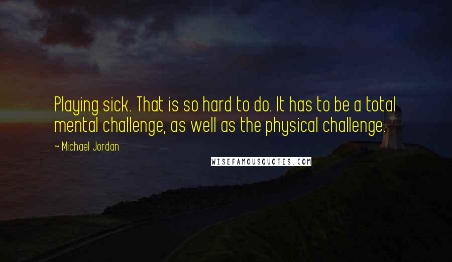 Michael Jordan Quotes: Playing sick. That is so hard to do. It has to be a total mental challenge, as well as the physical challenge.