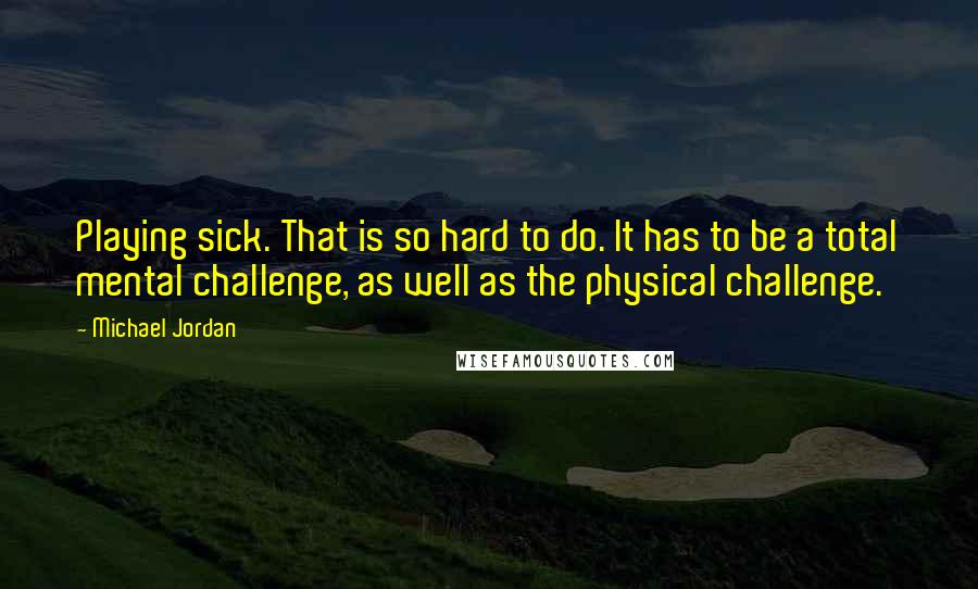 Michael Jordan Quotes: Playing sick. That is so hard to do. It has to be a total mental challenge, as well as the physical challenge.