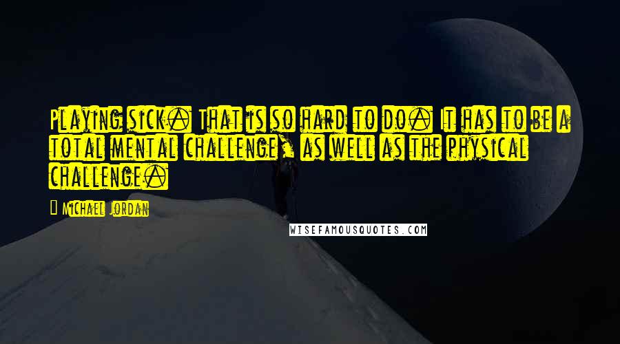 Michael Jordan Quotes: Playing sick. That is so hard to do. It has to be a total mental challenge, as well as the physical challenge.