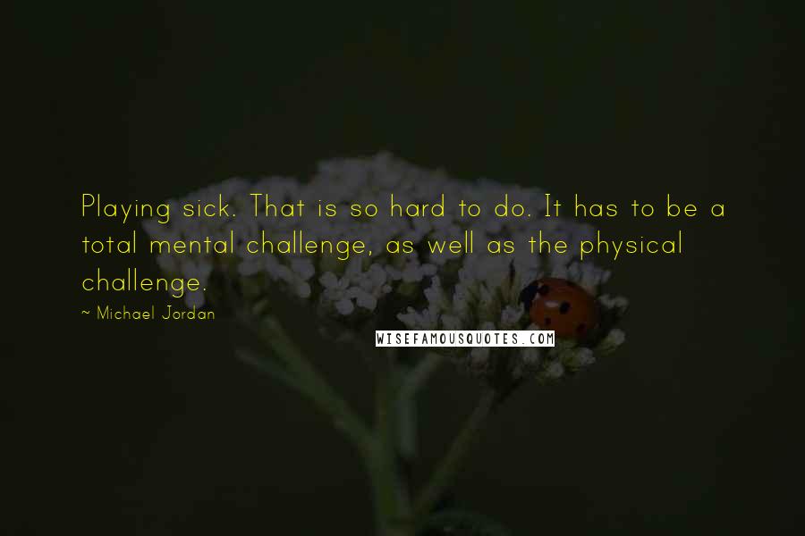 Michael Jordan Quotes: Playing sick. That is so hard to do. It has to be a total mental challenge, as well as the physical challenge.