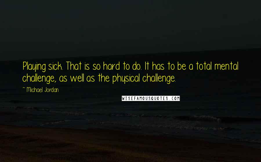 Michael Jordan Quotes: Playing sick. That is so hard to do. It has to be a total mental challenge, as well as the physical challenge.