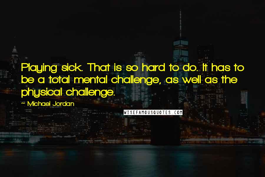 Michael Jordan Quotes: Playing sick. That is so hard to do. It has to be a total mental challenge, as well as the physical challenge.