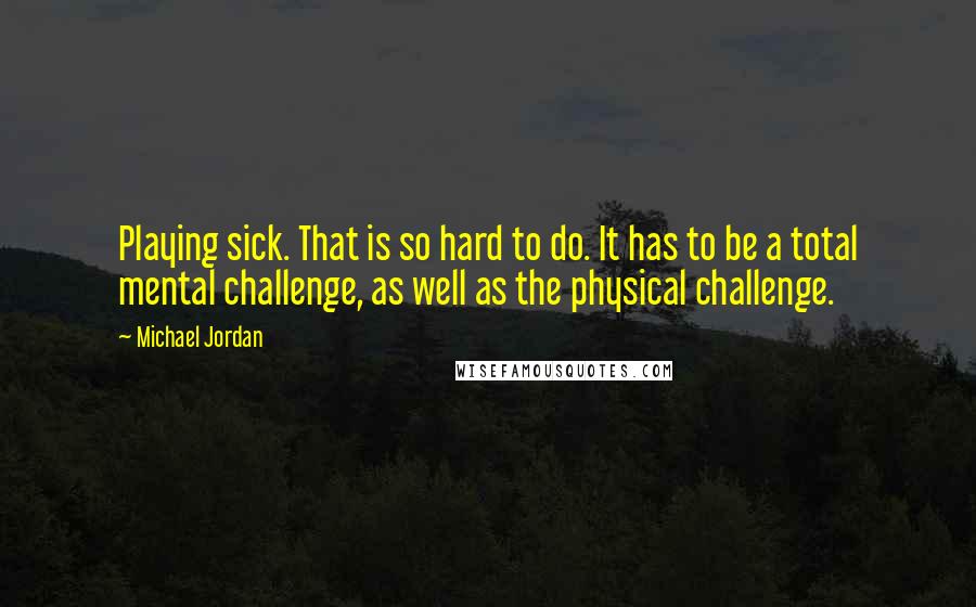 Michael Jordan Quotes: Playing sick. That is so hard to do. It has to be a total mental challenge, as well as the physical challenge.