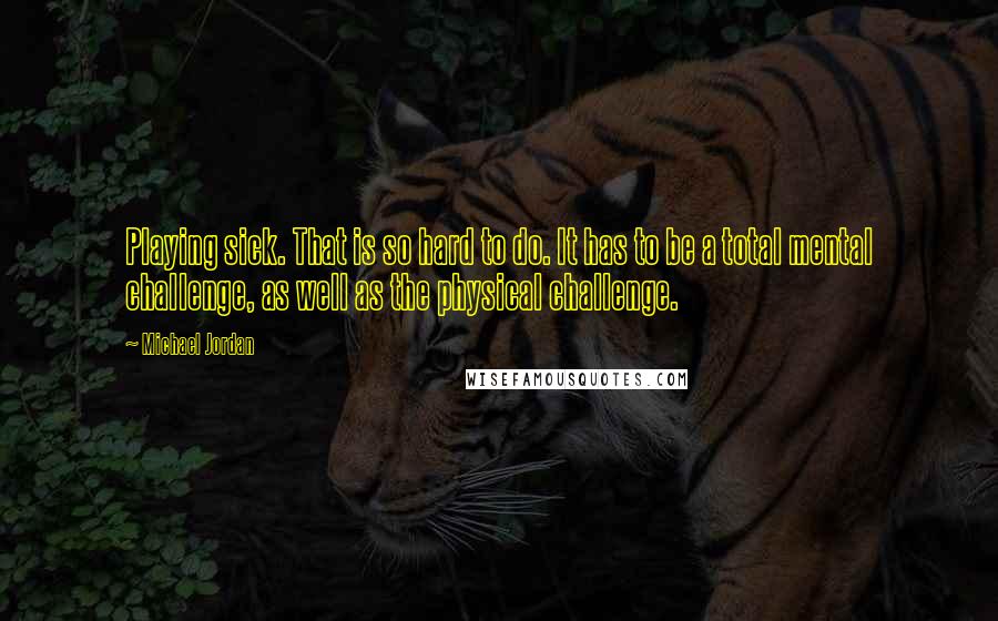 Michael Jordan Quotes: Playing sick. That is so hard to do. It has to be a total mental challenge, as well as the physical challenge.