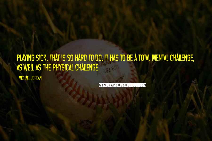 Michael Jordan Quotes: Playing sick. That is so hard to do. It has to be a total mental challenge, as well as the physical challenge.