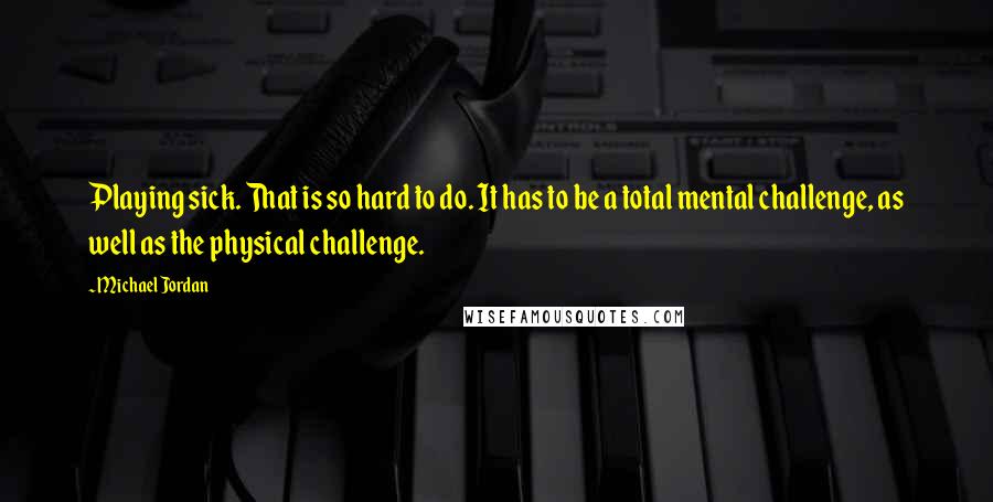 Michael Jordan Quotes: Playing sick. That is so hard to do. It has to be a total mental challenge, as well as the physical challenge.