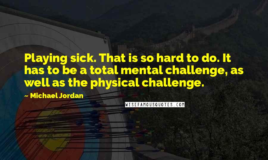 Michael Jordan Quotes: Playing sick. That is so hard to do. It has to be a total mental challenge, as well as the physical challenge.