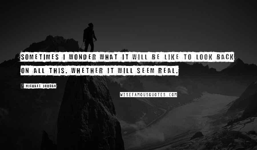 Michael Jordan Quotes: Sometimes I wonder what it will be like to look back on all this. Whether it will seem real.