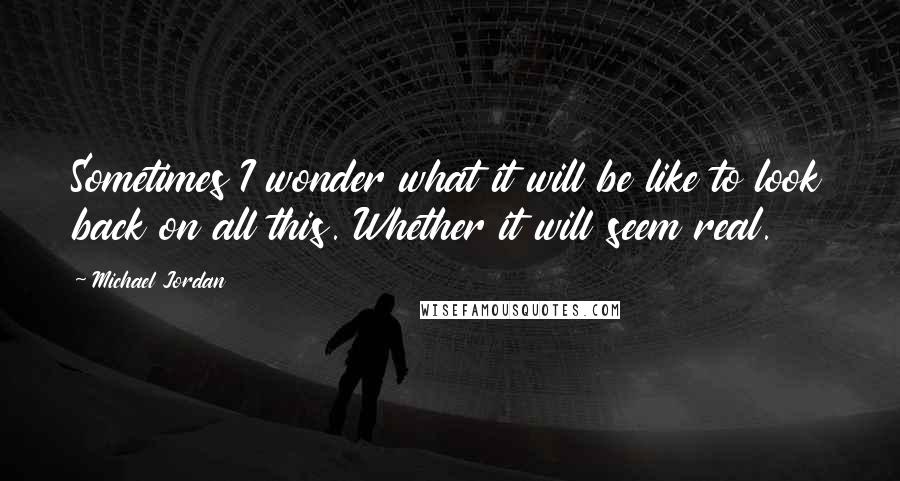 Michael Jordan Quotes: Sometimes I wonder what it will be like to look back on all this. Whether it will seem real.