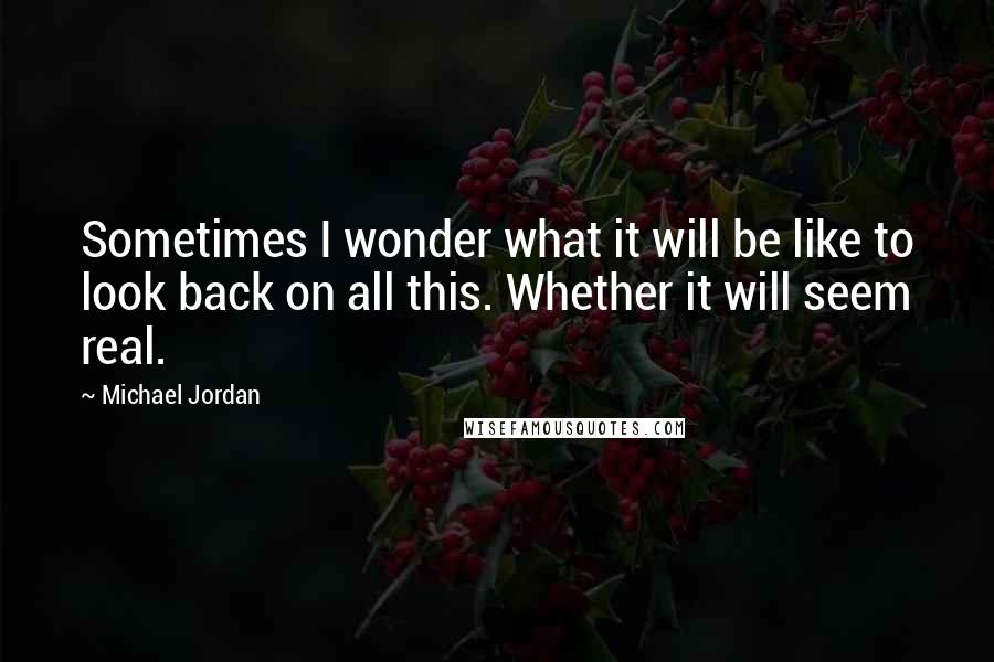 Michael Jordan Quotes: Sometimes I wonder what it will be like to look back on all this. Whether it will seem real.