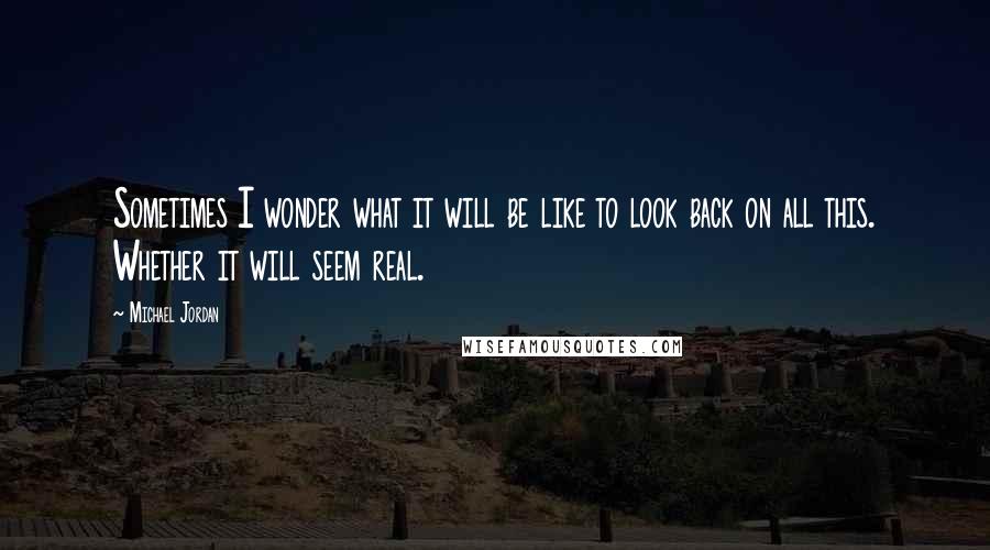 Michael Jordan Quotes: Sometimes I wonder what it will be like to look back on all this. Whether it will seem real.