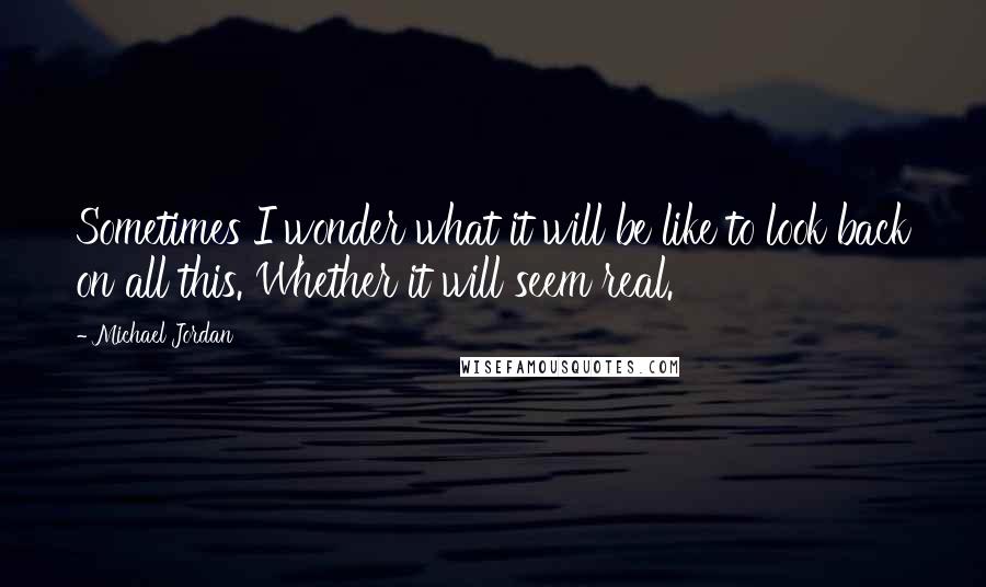 Michael Jordan Quotes: Sometimes I wonder what it will be like to look back on all this. Whether it will seem real.