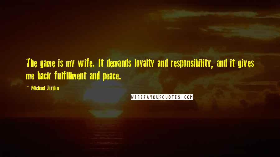 Michael Jordan Quotes: The game is my wife. It demands loyalty and responsibility, and it gives me back fulfillment and peace.