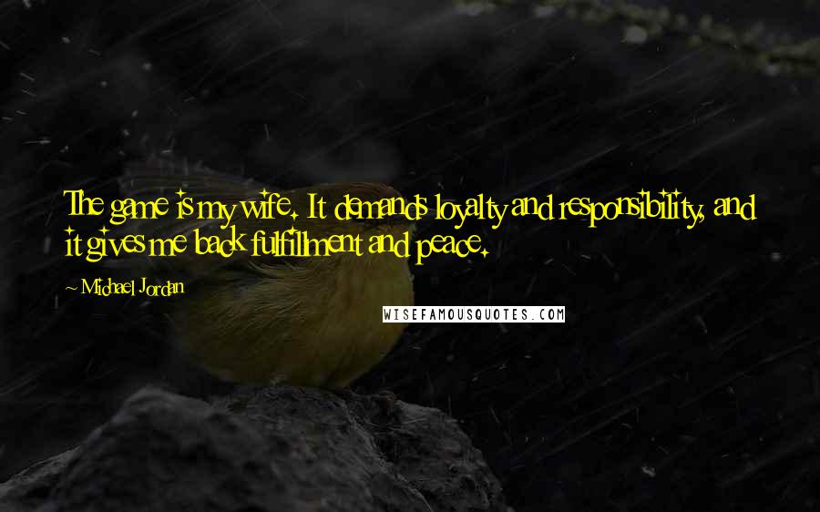 Michael Jordan Quotes: The game is my wife. It demands loyalty and responsibility, and it gives me back fulfillment and peace.