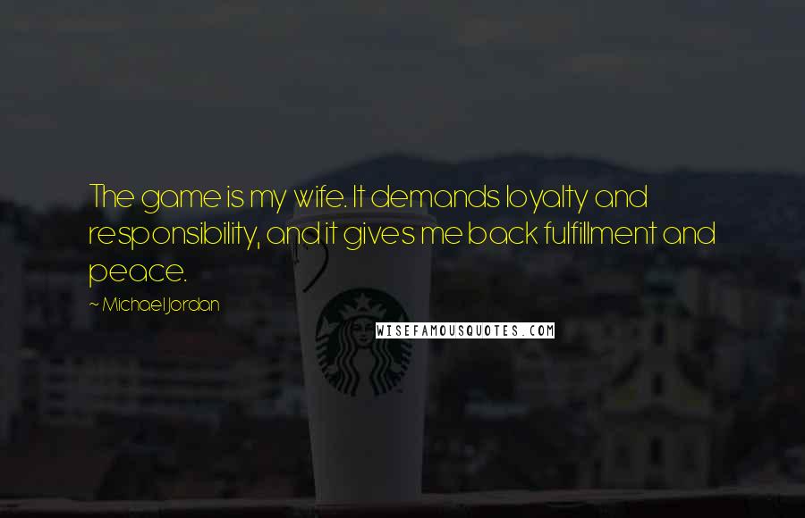 Michael Jordan Quotes: The game is my wife. It demands loyalty and responsibility, and it gives me back fulfillment and peace.