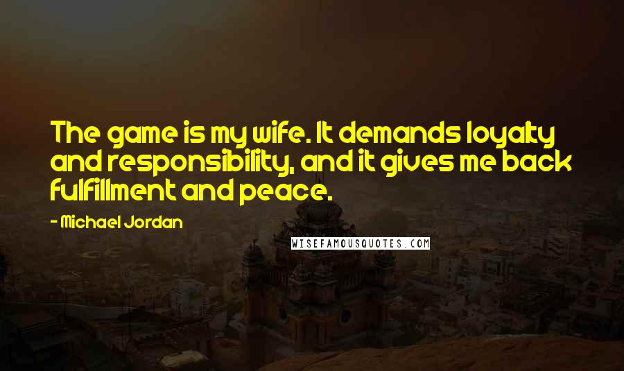 Michael Jordan Quotes: The game is my wife. It demands loyalty and responsibility, and it gives me back fulfillment and peace.