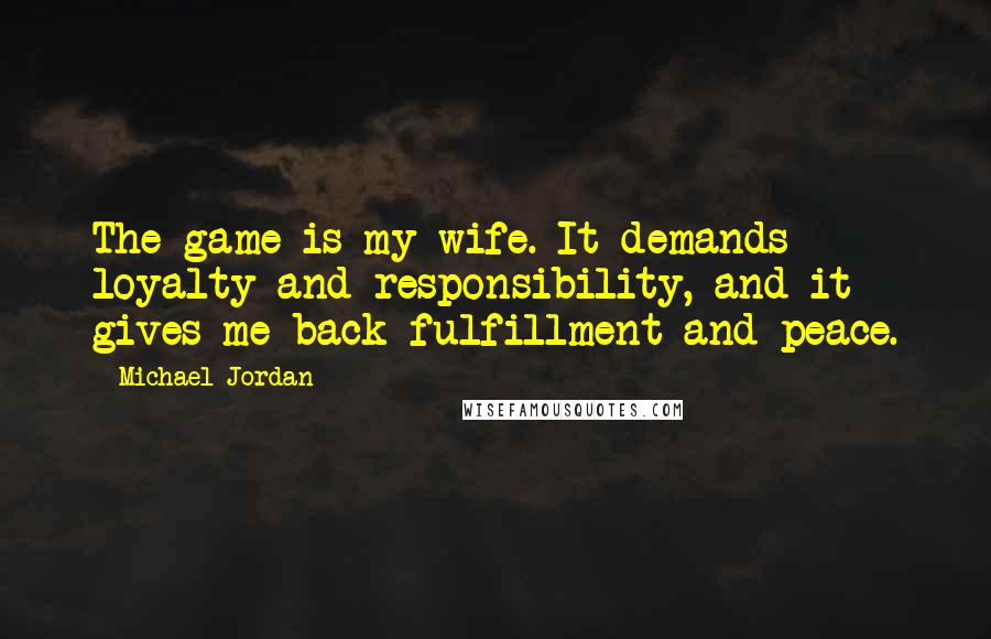 Michael Jordan Quotes: The game is my wife. It demands loyalty and responsibility, and it gives me back fulfillment and peace.