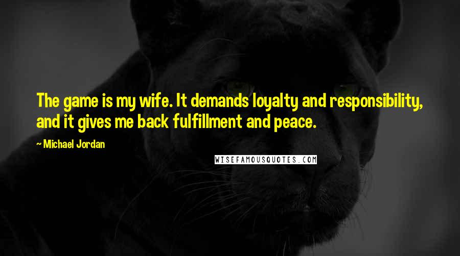 Michael Jordan Quotes: The game is my wife. It demands loyalty and responsibility, and it gives me back fulfillment and peace.