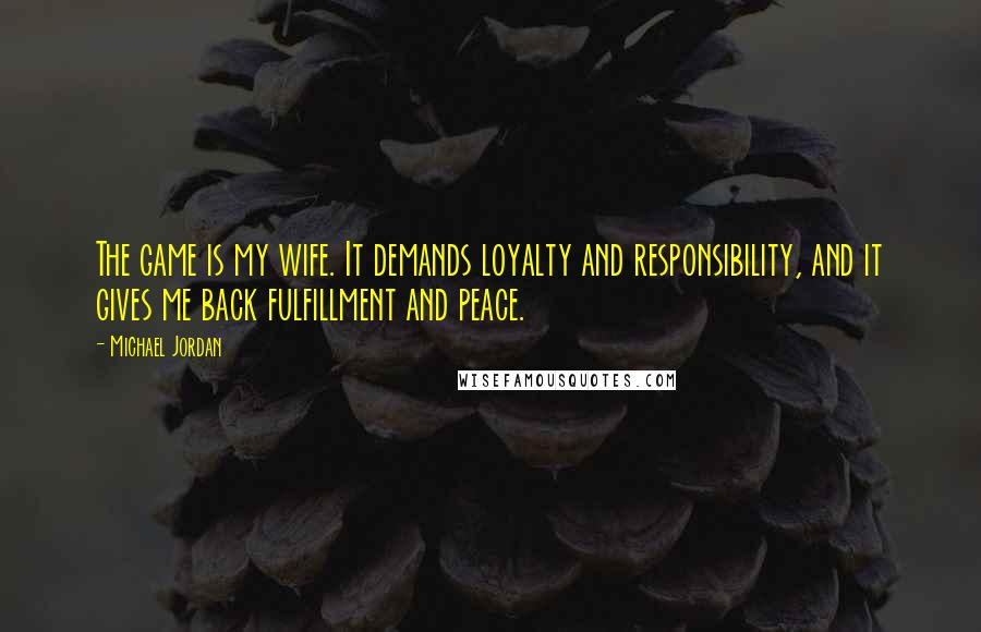 Michael Jordan Quotes: The game is my wife. It demands loyalty and responsibility, and it gives me back fulfillment and peace.