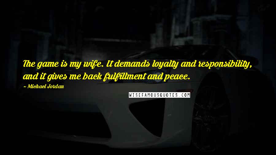 Michael Jordan Quotes: The game is my wife. It demands loyalty and responsibility, and it gives me back fulfillment and peace.