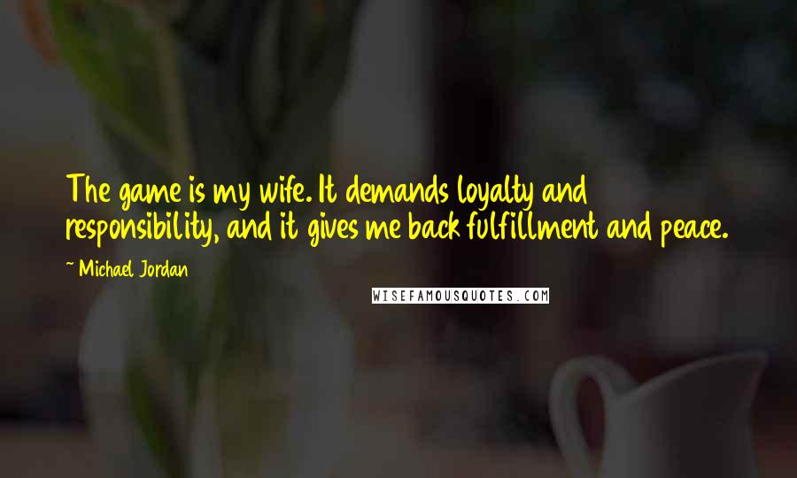 Michael Jordan Quotes: The game is my wife. It demands loyalty and responsibility, and it gives me back fulfillment and peace.