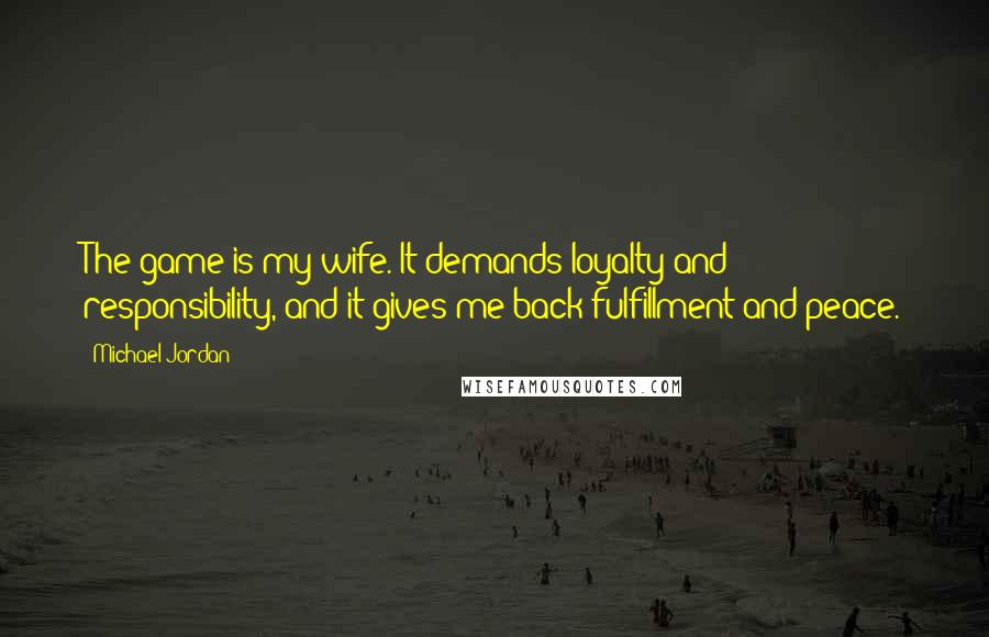 Michael Jordan Quotes: The game is my wife. It demands loyalty and responsibility, and it gives me back fulfillment and peace.