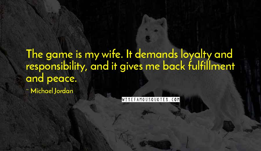 Michael Jordan Quotes: The game is my wife. It demands loyalty and responsibility, and it gives me back fulfillment and peace.