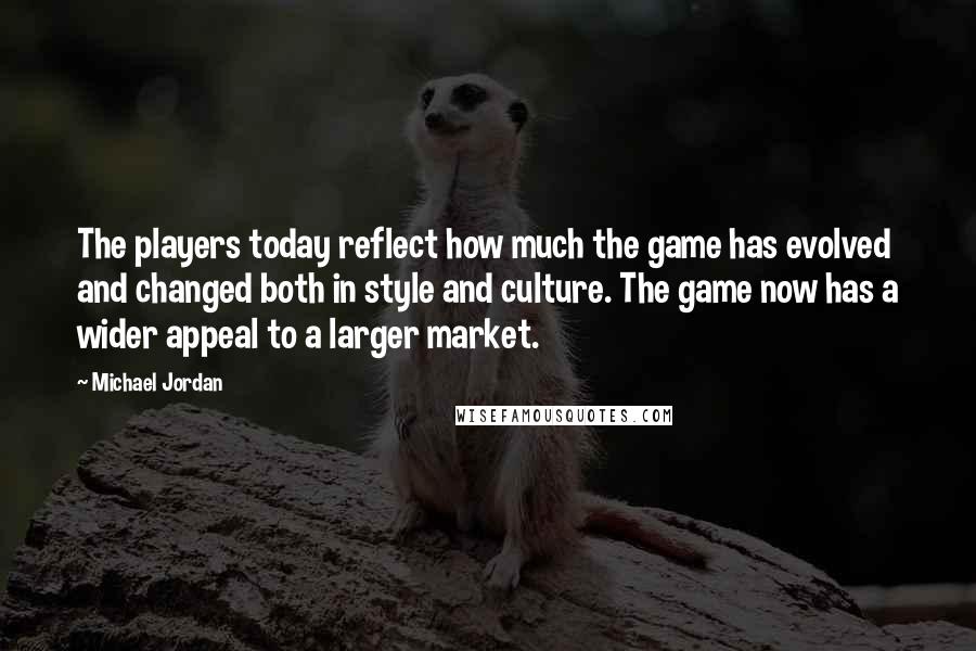 Michael Jordan Quotes: The players today reflect how much the game has evolved and changed both in style and culture. The game now has a wider appeal to a larger market.