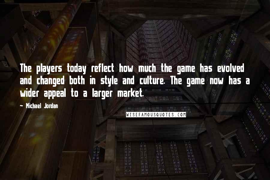 Michael Jordan Quotes: The players today reflect how much the game has evolved and changed both in style and culture. The game now has a wider appeal to a larger market.