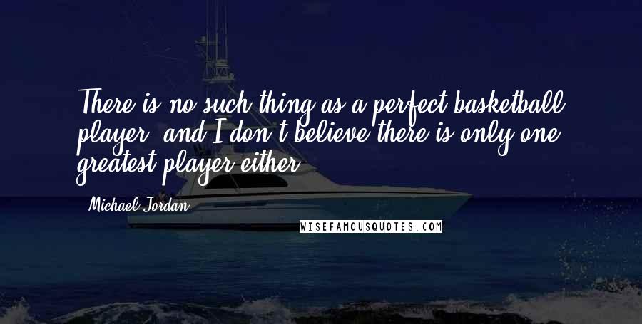 Michael Jordan Quotes: There is no such thing as a perfect basketball player, and I don't believe there is only one greatest player either.