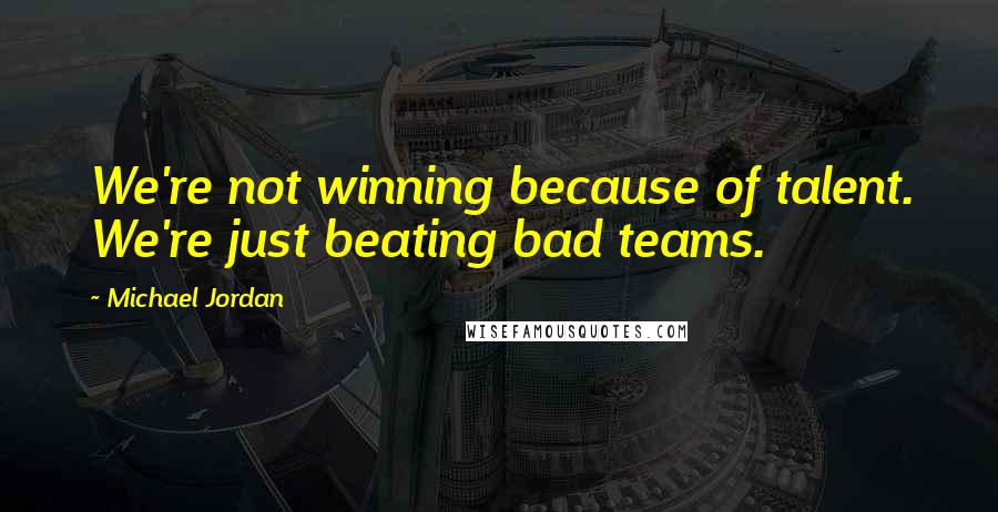 Michael Jordan Quotes: We're not winning because of talent. We're just beating bad teams.