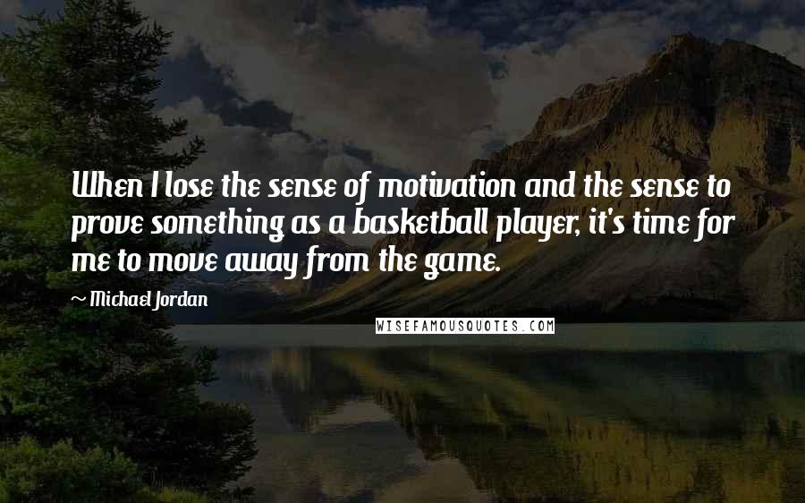 Michael Jordan Quotes: When I lose the sense of motivation and the sense to prove something as a basketball player, it's time for me to move away from the game.