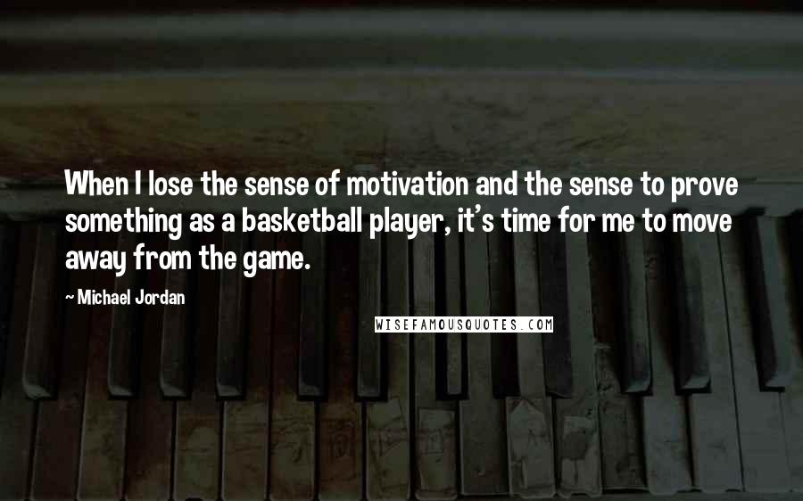 Michael Jordan Quotes: When I lose the sense of motivation and the sense to prove something as a basketball player, it's time for me to move away from the game.