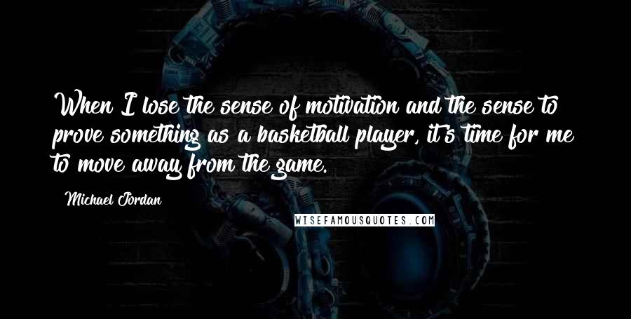 Michael Jordan Quotes: When I lose the sense of motivation and the sense to prove something as a basketball player, it's time for me to move away from the game.