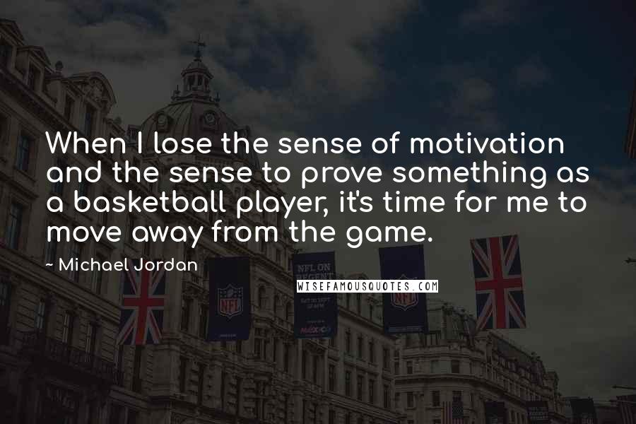 Michael Jordan Quotes: When I lose the sense of motivation and the sense to prove something as a basketball player, it's time for me to move away from the game.