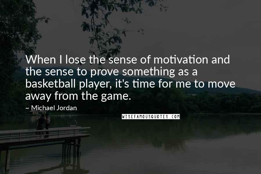 Michael Jordan Quotes: When I lose the sense of motivation and the sense to prove something as a basketball player, it's time for me to move away from the game.