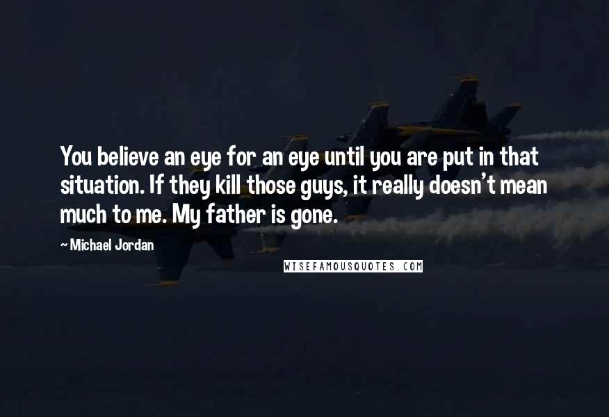 Michael Jordan Quotes: You believe an eye for an eye until you are put in that situation. If they kill those guys, it really doesn't mean much to me. My father is gone.