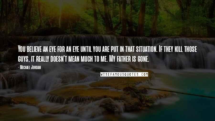 Michael Jordan Quotes: You believe an eye for an eye until you are put in that situation. If they kill those guys, it really doesn't mean much to me. My father is gone.