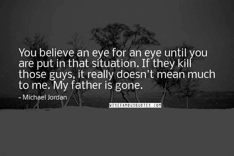 Michael Jordan Quotes: You believe an eye for an eye until you are put in that situation. If they kill those guys, it really doesn't mean much to me. My father is gone.