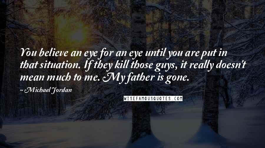 Michael Jordan Quotes: You believe an eye for an eye until you are put in that situation. If they kill those guys, it really doesn't mean much to me. My father is gone.