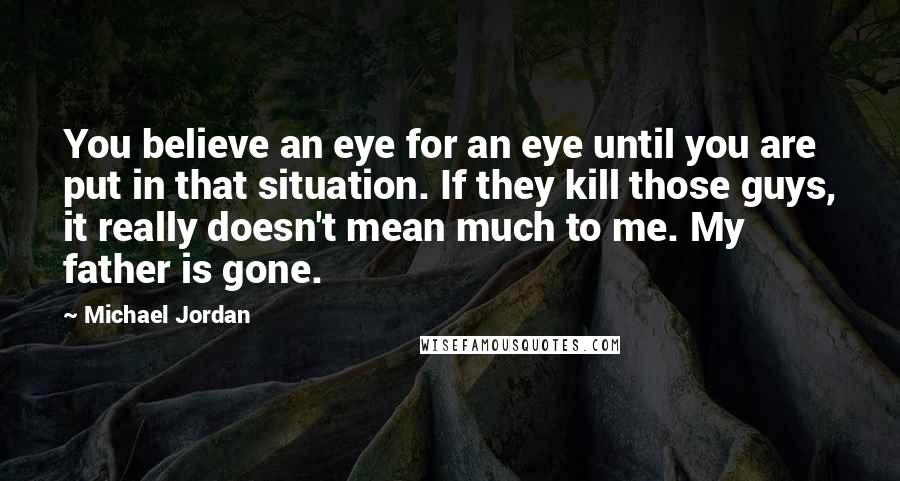 Michael Jordan Quotes: You believe an eye for an eye until you are put in that situation. If they kill those guys, it really doesn't mean much to me. My father is gone.