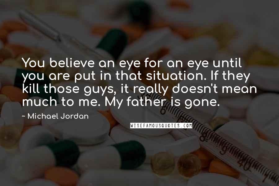 Michael Jordan Quotes: You believe an eye for an eye until you are put in that situation. If they kill those guys, it really doesn't mean much to me. My father is gone.