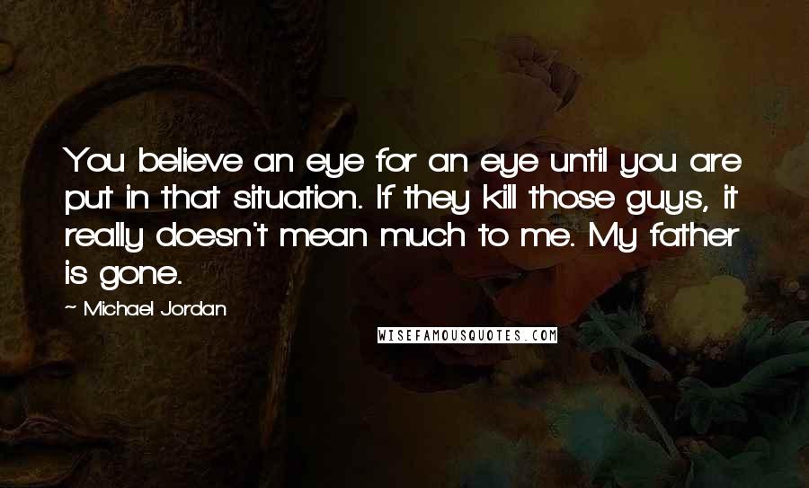 Michael Jordan Quotes: You believe an eye for an eye until you are put in that situation. If they kill those guys, it really doesn't mean much to me. My father is gone.